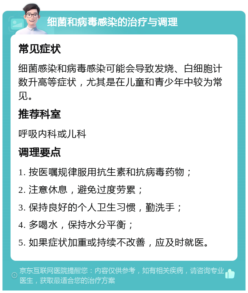 细菌和病毒感染的治疗与调理 常见症状 细菌感染和病毒感染可能会导致发烧、白细胞计数升高等症状，尤其是在儿童和青少年中较为常见。 推荐科室 呼吸内科或儿科 调理要点 1. 按医嘱规律服用抗生素和抗病毒药物； 2. 注意休息，避免过度劳累； 3. 保持良好的个人卫生习惯，勤洗手； 4. 多喝水，保持水分平衡； 5. 如果症状加重或持续不改善，应及时就医。