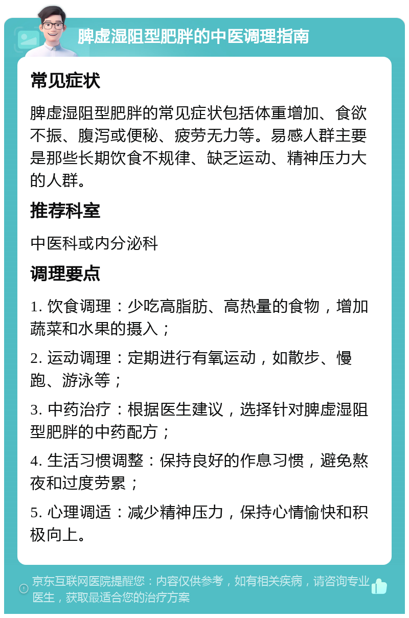 脾虚湿阻型肥胖的中医调理指南 常见症状 脾虚湿阻型肥胖的常见症状包括体重增加、食欲不振、腹泻或便秘、疲劳无力等。易感人群主要是那些长期饮食不规律、缺乏运动、精神压力大的人群。 推荐科室 中医科或内分泌科 调理要点 1. 饮食调理：少吃高脂肪、高热量的食物，增加蔬菜和水果的摄入； 2. 运动调理：定期进行有氧运动，如散步、慢跑、游泳等； 3. 中药治疗：根据医生建议，选择针对脾虚湿阻型肥胖的中药配方； 4. 生活习惯调整：保持良好的作息习惯，避免熬夜和过度劳累； 5. 心理调适：减少精神压力，保持心情愉快和积极向上。