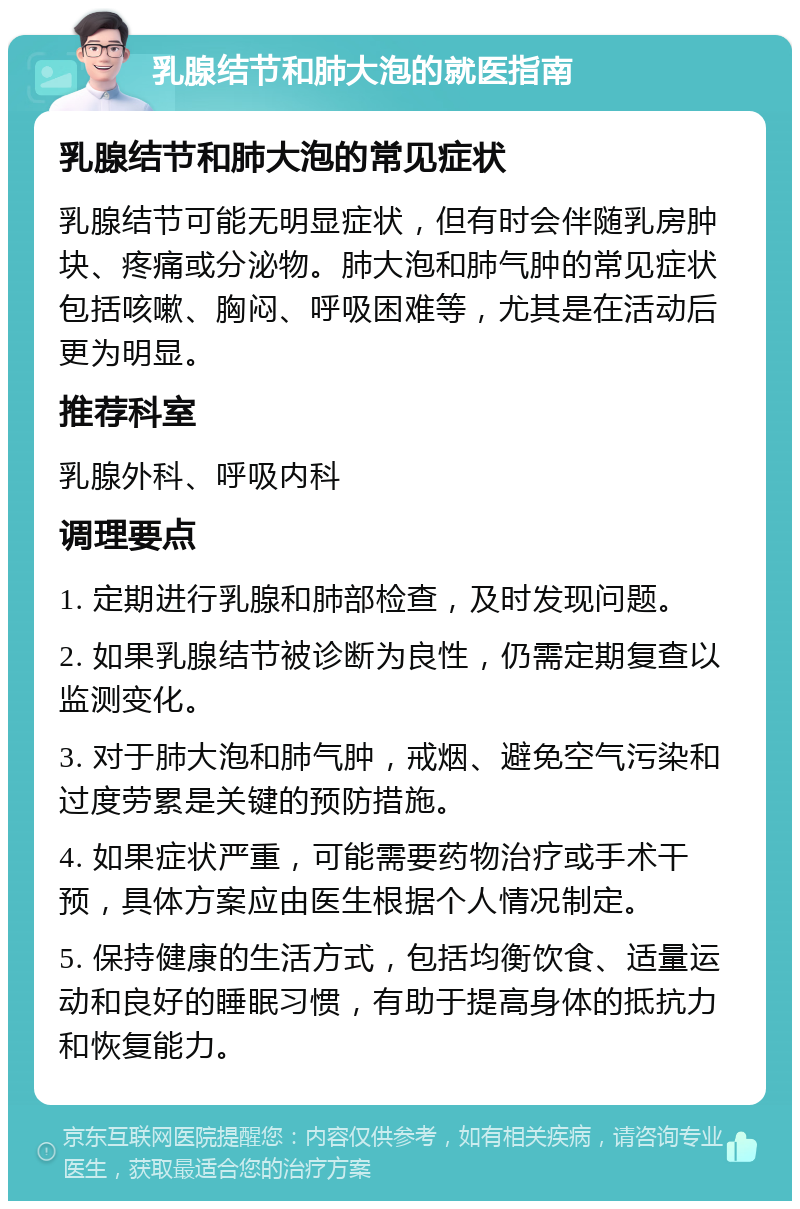 乳腺结节和肺大泡的就医指南 乳腺结节和肺大泡的常见症状 乳腺结节可能无明显症状，但有时会伴随乳房肿块、疼痛或分泌物。肺大泡和肺气肿的常见症状包括咳嗽、胸闷、呼吸困难等，尤其是在活动后更为明显。 推荐科室 乳腺外科、呼吸内科 调理要点 1. 定期进行乳腺和肺部检查，及时发现问题。 2. 如果乳腺结节被诊断为良性，仍需定期复查以监测变化。 3. 对于肺大泡和肺气肿，戒烟、避免空气污染和过度劳累是关键的预防措施。 4. 如果症状严重，可能需要药物治疗或手术干预，具体方案应由医生根据个人情况制定。 5. 保持健康的生活方式，包括均衡饮食、适量运动和良好的睡眠习惯，有助于提高身体的抵抗力和恢复能力。