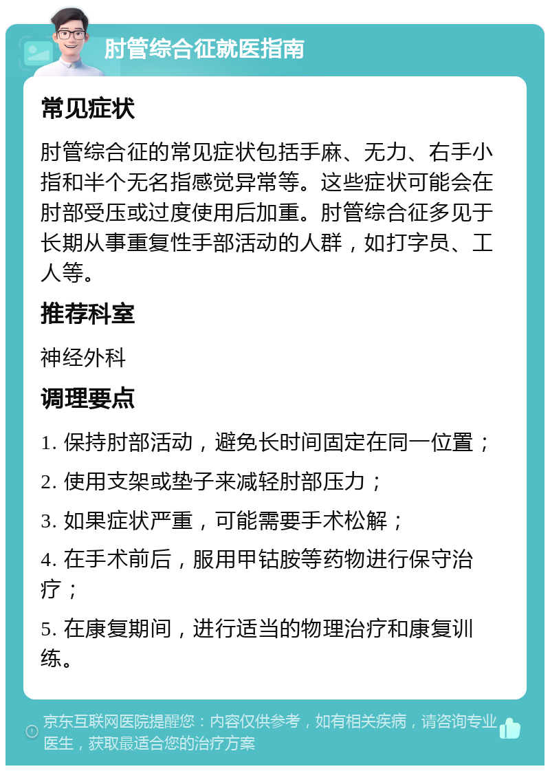 肘管综合征就医指南 常见症状 肘管综合征的常见症状包括手麻、无力、右手小指和半个无名指感觉异常等。这些症状可能会在肘部受压或过度使用后加重。肘管综合征多见于长期从事重复性手部活动的人群，如打字员、工人等。 推荐科室 神经外科 调理要点 1. 保持肘部活动，避免长时间固定在同一位置； 2. 使用支架或垫子来减轻肘部压力； 3. 如果症状严重，可能需要手术松解； 4. 在手术前后，服用甲钴胺等药物进行保守治疗； 5. 在康复期间，进行适当的物理治疗和康复训练。