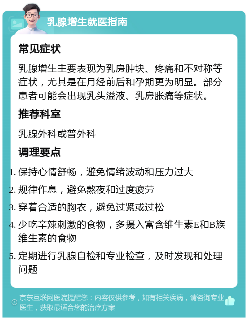 乳腺增生就医指南 常见症状 乳腺增生主要表现为乳房肿块、疼痛和不对称等症状，尤其是在月经前后和孕期更为明显。部分患者可能会出现乳头溢液、乳房胀痛等症状。 推荐科室 乳腺外科或普外科 调理要点 保持心情舒畅，避免情绪波动和压力过大 规律作息，避免熬夜和过度疲劳 穿着合适的胸衣，避免过紧或过松 少吃辛辣刺激的食物，多摄入富含维生素E和B族维生素的食物 定期进行乳腺自检和专业检查，及时发现和处理问题