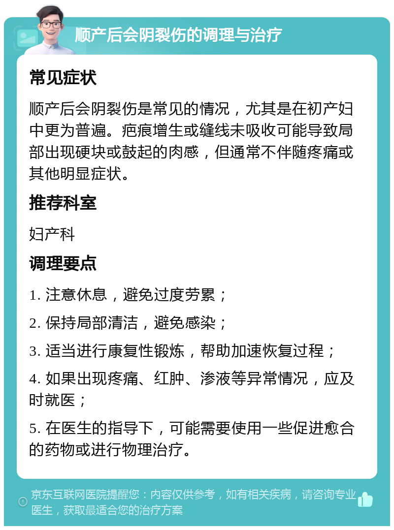 顺产后会阴裂伤的调理与治疗 常见症状 顺产后会阴裂伤是常见的情况，尤其是在初产妇中更为普遍。疤痕增生或缝线未吸收可能导致局部出现硬块或鼓起的肉感，但通常不伴随疼痛或其他明显症状。 推荐科室 妇产科 调理要点 1. 注意休息，避免过度劳累； 2. 保持局部清洁，避免感染； 3. 适当进行康复性锻炼，帮助加速恢复过程； 4. 如果出现疼痛、红肿、渗液等异常情况，应及时就医； 5. 在医生的指导下，可能需要使用一些促进愈合的药物或进行物理治疗。