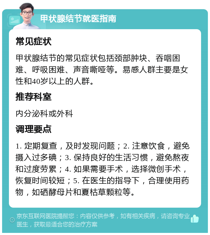 甲状腺结节就医指南 常见症状 甲状腺结节的常见症状包括颈部肿块、吞咽困难、呼吸困难、声音嘶哑等。易感人群主要是女性和40岁以上的人群。 推荐科室 内分泌科或外科 调理要点 1. 定期复查，及时发现问题；2. 注意饮食，避免摄入过多碘；3. 保持良好的生活习惯，避免熬夜和过度劳累；4. 如果需要手术，选择微创手术，恢复时间较短；5. 在医生的指导下，合理使用药物，如硒酵母片和夏枯草颗粒等。