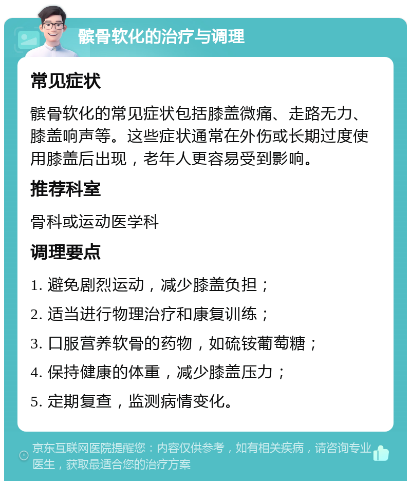 髌骨软化的治疗与调理 常见症状 髌骨软化的常见症状包括膝盖微痛、走路无力、膝盖响声等。这些症状通常在外伤或长期过度使用膝盖后出现，老年人更容易受到影响。 推荐科室 骨科或运动医学科 调理要点 1. 避免剧烈运动，减少膝盖负担； 2. 适当进行物理治疗和康复训练； 3. 口服营养软骨的药物，如硫铵葡萄糖； 4. 保持健康的体重，减少膝盖压力； 5. 定期复查，监测病情变化。