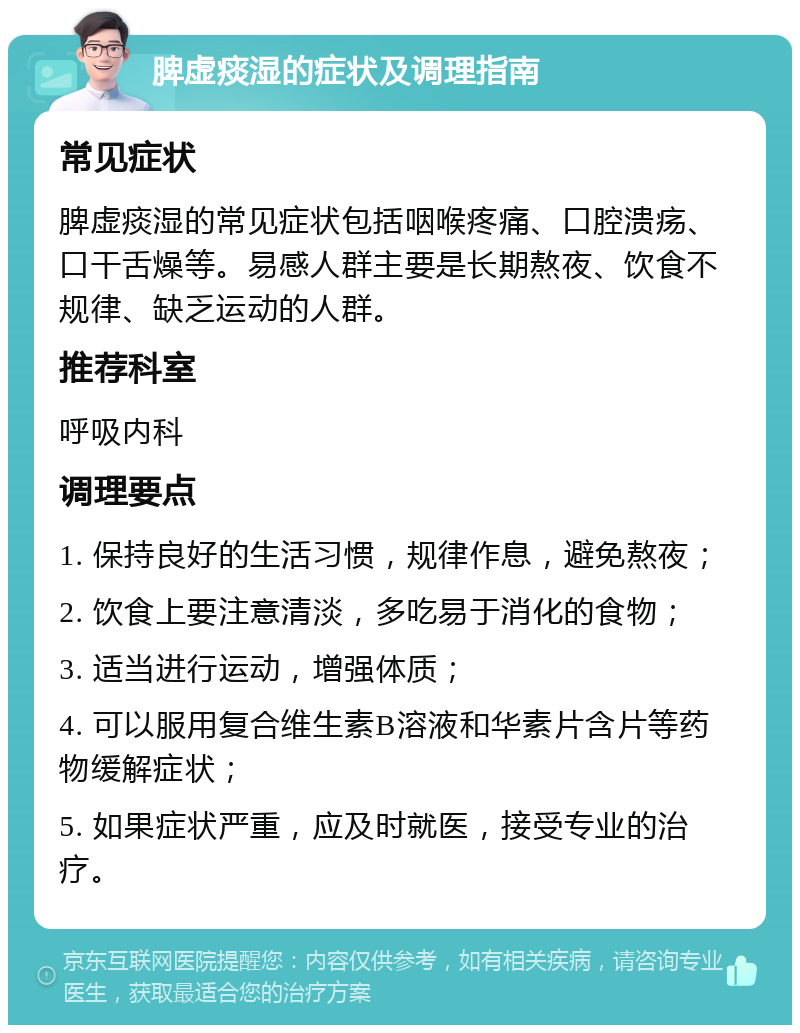 脾虚痰湿的症状及调理指南 常见症状 脾虚痰湿的常见症状包括咽喉疼痛、口腔溃疡、口干舌燥等。易感人群主要是长期熬夜、饮食不规律、缺乏运动的人群。 推荐科室 呼吸内科 调理要点 1. 保持良好的生活习惯，规律作息，避免熬夜； 2. 饮食上要注意清淡，多吃易于消化的食物； 3. 适当进行运动，增强体质； 4. 可以服用复合维生素B溶液和华素片含片等药物缓解症状； 5. 如果症状严重，应及时就医，接受专业的治疗。