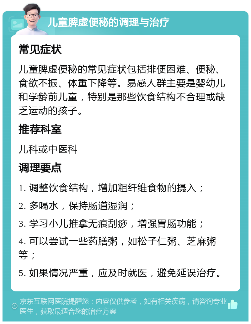 儿童脾虚便秘的调理与治疗 常见症状 儿童脾虚便秘的常见症状包括排便困难、便秘、食欲不振、体重下降等。易感人群主要是婴幼儿和学龄前儿童，特别是那些饮食结构不合理或缺乏运动的孩子。 推荐科室 儿科或中医科 调理要点 1. 调整饮食结构，增加粗纤维食物的摄入； 2. 多喝水，保持肠道湿润； 3. 学习小儿推拿无痕刮痧，增强胃肠功能； 4. 可以尝试一些药膳粥，如松子仁粥、芝麻粥等； 5. 如果情况严重，应及时就医，避免延误治疗。