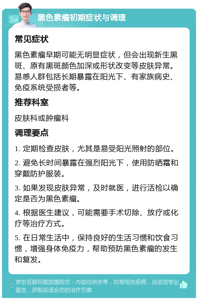 黑色素瘤初期症状与调理 常见症状 黑色素瘤早期可能无明显症状，但会出现新生黑斑、原有黑斑颜色加深或形状改变等皮肤异常。易感人群包括长期暴露在阳光下、有家族病史、免疫系统受损者等。 推荐科室 皮肤科或肿瘤科 调理要点 1. 定期检查皮肤，尤其是易受阳光照射的部位。 2. 避免长时间暴露在强烈阳光下，使用防晒霜和穿戴防护服装。 3. 如果发现皮肤异常，及时就医，进行活检以确定是否为黑色素瘤。 4. 根据医生建议，可能需要手术切除、放疗或化疗等治疗方式。 5. 在日常生活中，保持良好的生活习惯和饮食习惯，增强身体免疫力，帮助预防黑色素瘤的发生和复发。