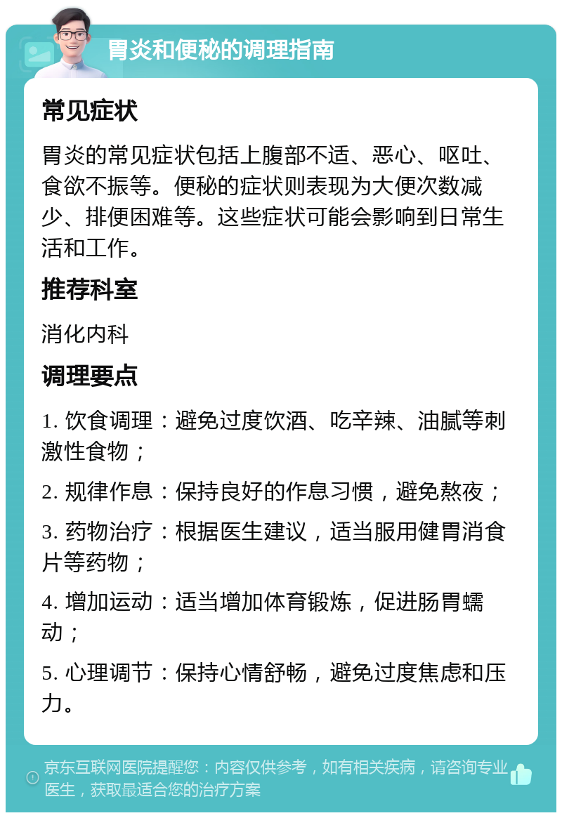 胃炎和便秘的调理指南 常见症状 胃炎的常见症状包括上腹部不适、恶心、呕吐、食欲不振等。便秘的症状则表现为大便次数减少、排便困难等。这些症状可能会影响到日常生活和工作。 推荐科室 消化内科 调理要点 1. 饮食调理：避免过度饮酒、吃辛辣、油腻等刺激性食物； 2. 规律作息：保持良好的作息习惯，避免熬夜； 3. 药物治疗：根据医生建议，适当服用健胃消食片等药物； 4. 增加运动：适当增加体育锻炼，促进肠胃蠕动； 5. 心理调节：保持心情舒畅，避免过度焦虑和压力。