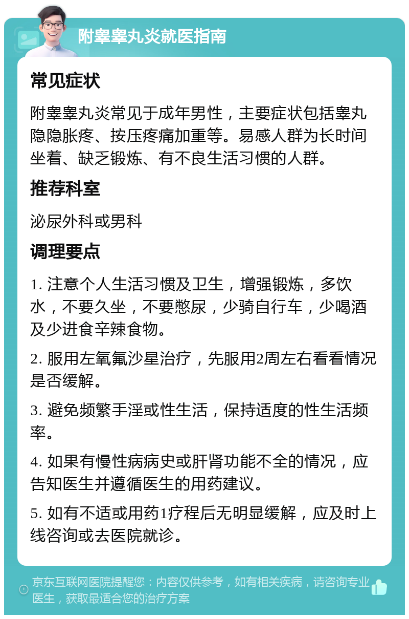 附睾睾丸炎就医指南 常见症状 附睾睾丸炎常见于成年男性，主要症状包括睾丸隐隐胀疼、按压疼痛加重等。易感人群为长时间坐着、缺乏锻炼、有不良生活习惯的人群。 推荐科室 泌尿外科或男科 调理要点 1. 注意个人生活习惯及卫生，增强锻炼，多饮水，不要久坐，不要憋尿，少骑自行车，少喝酒及少进食辛辣食物。 2. 服用左氧氟沙星治疗，先服用2周左右看看情况是否缓解。 3. 避免频繁手淫或性生活，保持适度的性生活频率。 4. 如果有慢性病病史或肝肾功能不全的情况，应告知医生并遵循医生的用药建议。 5. 如有不适或用药1疗程后无明显缓解，应及时上线咨询或去医院就诊。