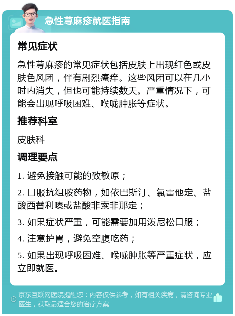 急性荨麻疹就医指南 常见症状 急性荨麻疹的常见症状包括皮肤上出现红色或皮肤色风团，伴有剧烈瘙痒。这些风团可以在几小时内消失，但也可能持续数天。严重情况下，可能会出现呼吸困难、喉咙肿胀等症状。 推荐科室 皮肤科 调理要点 1. 避免接触可能的致敏原； 2. 口服抗组胺药物，如依巴斯汀、氯雷他定、盐酸西替利嗪或盐酸非索非那定； 3. 如果症状严重，可能需要加用泼尼松口服； 4. 注意护胃，避免空腹吃药； 5. 如果出现呼吸困难、喉咙肿胀等严重症状，应立即就医。