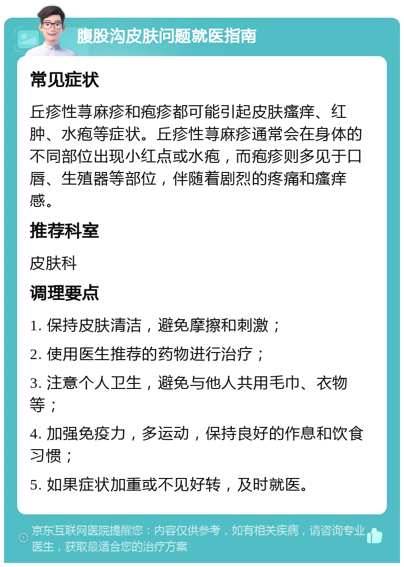 腹股沟皮肤问题就医指南 常见症状 丘疹性荨麻疹和疱疹都可能引起皮肤瘙痒、红肿、水疱等症状。丘疹性荨麻疹通常会在身体的不同部位出现小红点或水疱，而疱疹则多见于口唇、生殖器等部位，伴随着剧烈的疼痛和瘙痒感。 推荐科室 皮肤科 调理要点 1. 保持皮肤清洁，避免摩擦和刺激； 2. 使用医生推荐的药物进行治疗； 3. 注意个人卫生，避免与他人共用毛巾、衣物等； 4. 加强免疫力，多运动，保持良好的作息和饮食习惯； 5. 如果症状加重或不见好转，及时就医。