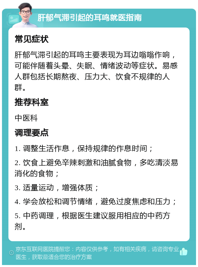 肝郁气滞引起的耳鸣就医指南 常见症状 肝郁气滞引起的耳鸣主要表现为耳边嗡嗡作响，可能伴随着头晕、失眠、情绪波动等症状。易感人群包括长期熬夜、压力大、饮食不规律的人群。 推荐科室 中医科 调理要点 1. 调整生活作息，保持规律的作息时间； 2. 饮食上避免辛辣刺激和油腻食物，多吃清淡易消化的食物； 3. 适量运动，增强体质； 4. 学会放松和调节情绪，避免过度焦虑和压力； 5. 中药调理，根据医生建议服用相应的中药方剂。