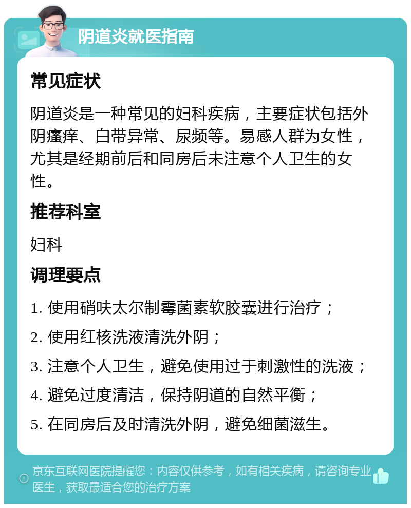 阴道炎就医指南 常见症状 阴道炎是一种常见的妇科疾病，主要症状包括外阴瘙痒、白带异常、尿频等。易感人群为女性，尤其是经期前后和同房后未注意个人卫生的女性。 推荐科室 妇科 调理要点 1. 使用硝呋太尔制霉菌素软胶囊进行治疗； 2. 使用红核洗液清洗外阴； 3. 注意个人卫生，避免使用过于刺激性的洗液； 4. 避免过度清洁，保持阴道的自然平衡； 5. 在同房后及时清洗外阴，避免细菌滋生。