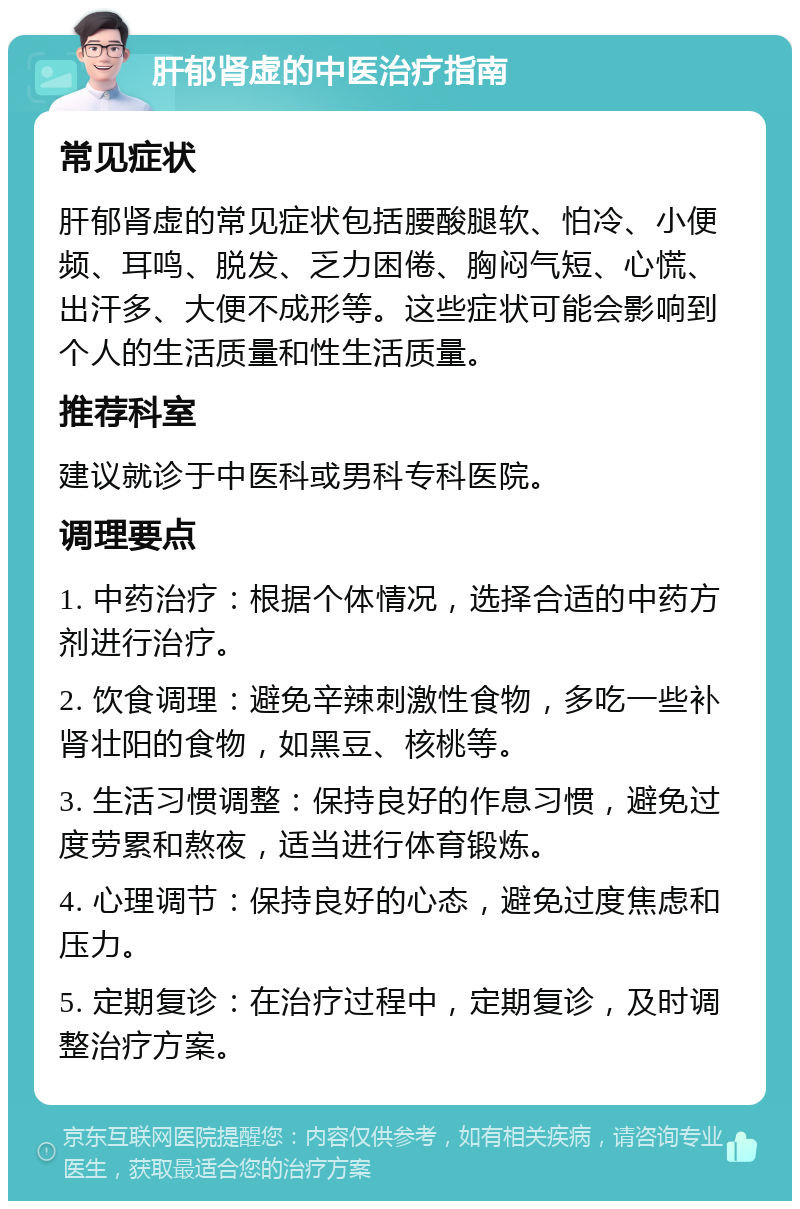 肝郁肾虚的中医治疗指南 常见症状 肝郁肾虚的常见症状包括腰酸腿软、怕冷、小便频、耳鸣、脱发、乏力困倦、胸闷气短、心慌、出汗多、大便不成形等。这些症状可能会影响到个人的生活质量和性生活质量。 推荐科室 建议就诊于中医科或男科专科医院。 调理要点 1. 中药治疗：根据个体情况，选择合适的中药方剂进行治疗。 2. 饮食调理：避免辛辣刺激性食物，多吃一些补肾壮阳的食物，如黑豆、核桃等。 3. 生活习惯调整：保持良好的作息习惯，避免过度劳累和熬夜，适当进行体育锻炼。 4. 心理调节：保持良好的心态，避免过度焦虑和压力。 5. 定期复诊：在治疗过程中，定期复诊，及时调整治疗方案。