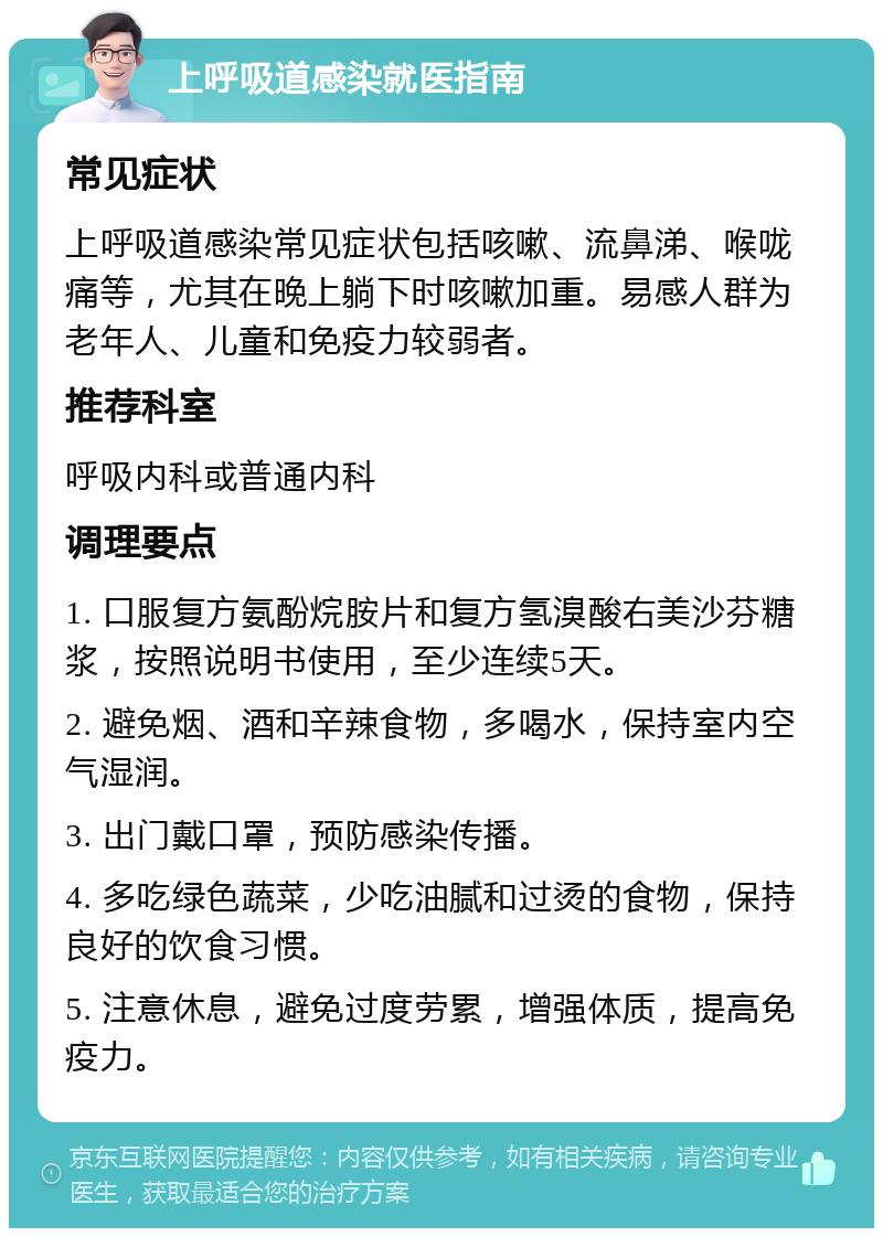 上呼吸道感染就医指南 常见症状 上呼吸道感染常见症状包括咳嗽、流鼻涕、喉咙痛等，尤其在晚上躺下时咳嗽加重。易感人群为老年人、儿童和免疫力较弱者。 推荐科室 呼吸内科或普通内科 调理要点 1. 口服复方氨酚烷胺片和复方氢溴酸右美沙芬糖浆，按照说明书使用，至少连续5天。 2. 避免烟、酒和辛辣食物，多喝水，保持室内空气湿润。 3. 出门戴口罩，预防感染传播。 4. 多吃绿色蔬菜，少吃油腻和过烫的食物，保持良好的饮食习惯。 5. 注意休息，避免过度劳累，增强体质，提高免疫力。