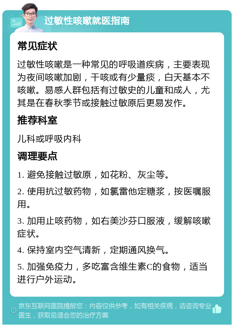 过敏性咳嗽就医指南 常见症状 过敏性咳嗽是一种常见的呼吸道疾病，主要表现为夜间咳嗽加剧，干咳或有少量痰，白天基本不咳嗽。易感人群包括有过敏史的儿童和成人，尤其是在春秋季节或接触过敏原后更易发作。 推荐科室 儿科或呼吸内科 调理要点 1. 避免接触过敏原，如花粉、灰尘等。 2. 使用抗过敏药物，如氯雷他定糖浆，按医嘱服用。 3. 加用止咳药物，如右美沙芬口服液，缓解咳嗽症状。 4. 保持室内空气清新，定期通风换气。 5. 加强免疫力，多吃富含维生素C的食物，适当进行户外运动。