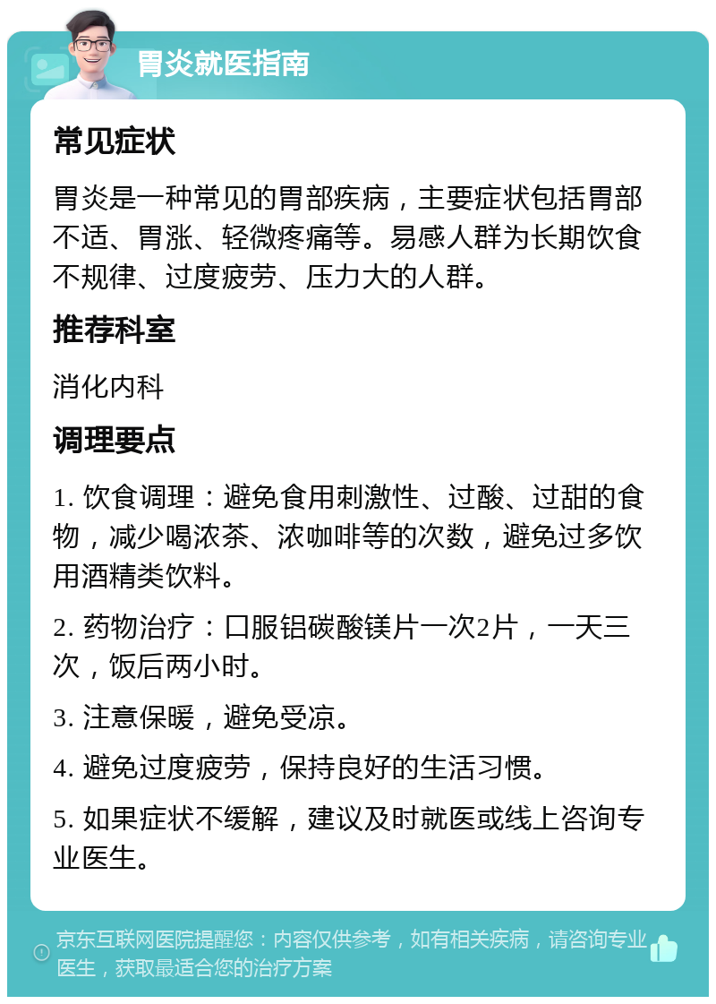 胃炎就医指南 常见症状 胃炎是一种常见的胃部疾病，主要症状包括胃部不适、胃涨、轻微疼痛等。易感人群为长期饮食不规律、过度疲劳、压力大的人群。 推荐科室 消化内科 调理要点 1. 饮食调理：避免食用刺激性、过酸、过甜的食物，减少喝浓茶、浓咖啡等的次数，避免过多饮用酒精类饮料。 2. 药物治疗：口服铝碳酸镁片一次2片，一天三次，饭后两小时。 3. 注意保暖，避免受凉。 4. 避免过度疲劳，保持良好的生活习惯。 5. 如果症状不缓解，建议及时就医或线上咨询专业医生。