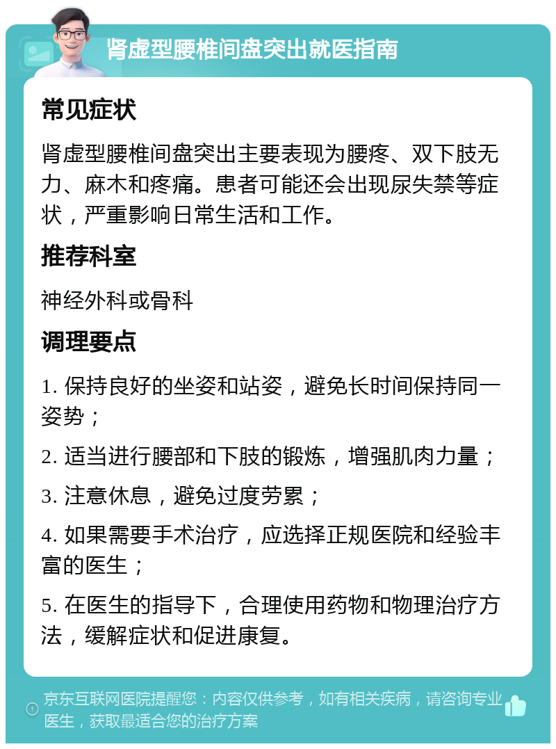 肾虚型腰椎间盘突出就医指南 常见症状 肾虚型腰椎间盘突出主要表现为腰疼、双下肢无力、麻木和疼痛。患者可能还会出现尿失禁等症状，严重影响日常生活和工作。 推荐科室 神经外科或骨科 调理要点 1. 保持良好的坐姿和站姿，避免长时间保持同一姿势； 2. 适当进行腰部和下肢的锻炼，增强肌肉力量； 3. 注意休息，避免过度劳累； 4. 如果需要手术治疗，应选择正规医院和经验丰富的医生； 5. 在医生的指导下，合理使用药物和物理治疗方法，缓解症状和促进康复。