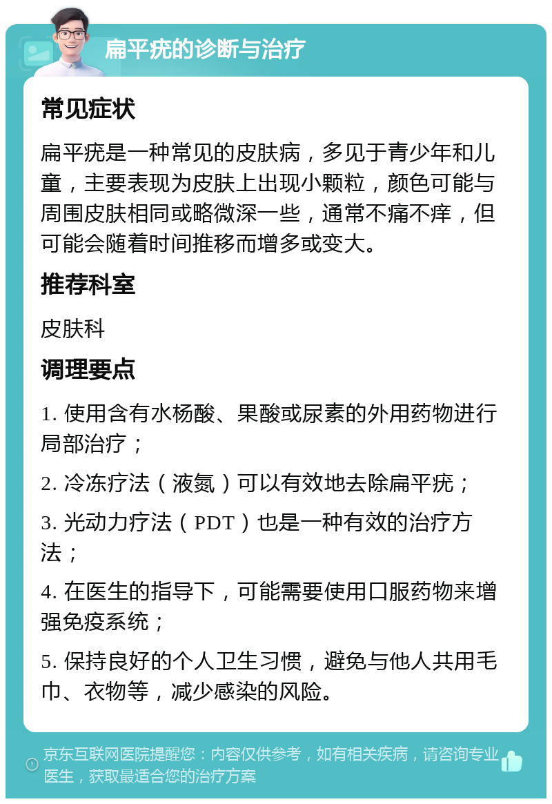 扁平疣的诊断与治疗 常见症状 扁平疣是一种常见的皮肤病，多见于青少年和儿童，主要表现为皮肤上出现小颗粒，颜色可能与周围皮肤相同或略微深一些，通常不痛不痒，但可能会随着时间推移而增多或变大。 推荐科室 皮肤科 调理要点 1. 使用含有水杨酸、果酸或尿素的外用药物进行局部治疗； 2. 冷冻疗法（液氮）可以有效地去除扁平疣； 3. 光动力疗法（PDT）也是一种有效的治疗方法； 4. 在医生的指导下，可能需要使用口服药物来增强免疫系统； 5. 保持良好的个人卫生习惯，避免与他人共用毛巾、衣物等，减少感染的风险。