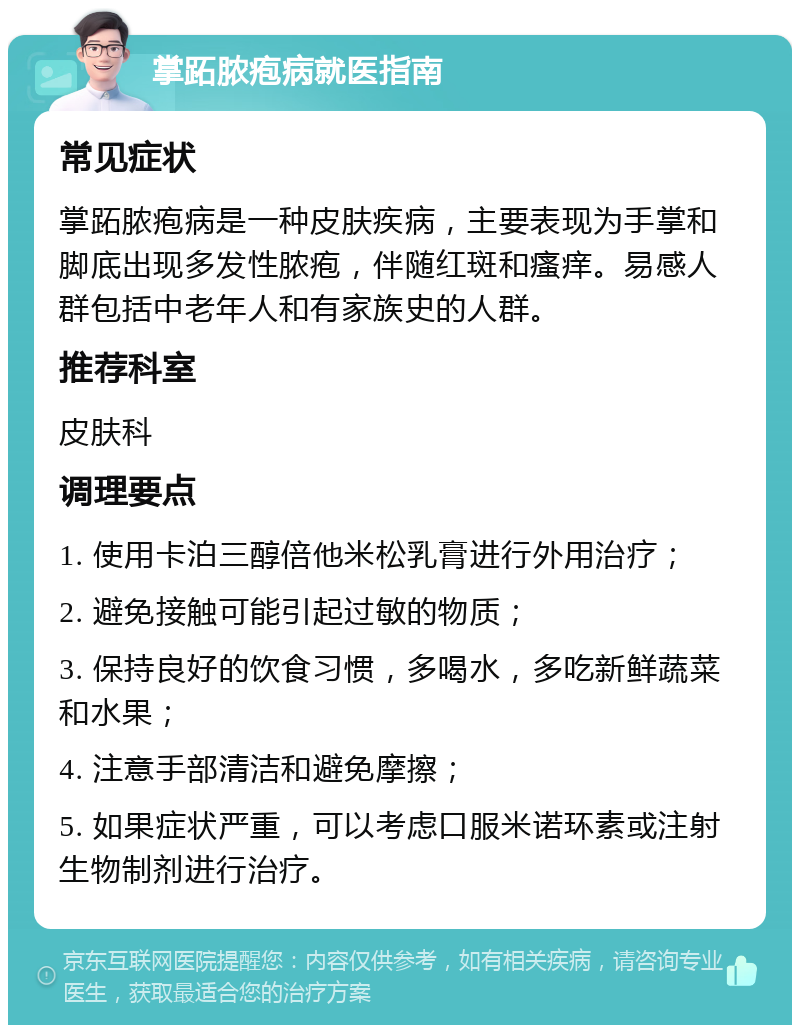 掌跖脓疱病就医指南 常见症状 掌跖脓疱病是一种皮肤疾病，主要表现为手掌和脚底出现多发性脓疱，伴随红斑和瘙痒。易感人群包括中老年人和有家族史的人群。 推荐科室 皮肤科 调理要点 1. 使用卡泊三醇倍他米松乳膏进行外用治疗； 2. 避免接触可能引起过敏的物质； 3. 保持良好的饮食习惯，多喝水，多吃新鲜蔬菜和水果； 4. 注意手部清洁和避免摩擦； 5. 如果症状严重，可以考虑口服米诺环素或注射生物制剂进行治疗。