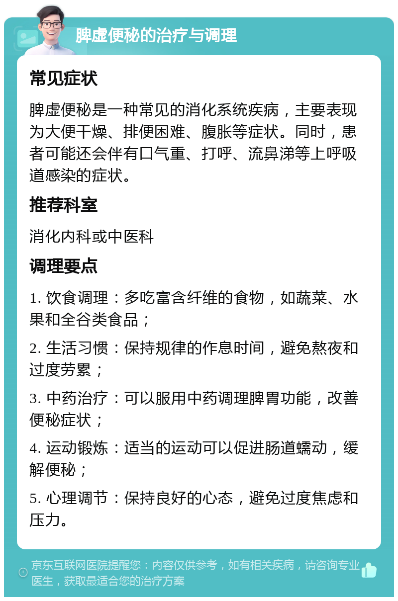 脾虚便秘的治疗与调理 常见症状 脾虚便秘是一种常见的消化系统疾病，主要表现为大便干燥、排便困难、腹胀等症状。同时，患者可能还会伴有口气重、打呼、流鼻涕等上呼吸道感染的症状。 推荐科室 消化内科或中医科 调理要点 1. 饮食调理：多吃富含纤维的食物，如蔬菜、水果和全谷类食品； 2. 生活习惯：保持规律的作息时间，避免熬夜和过度劳累； 3. 中药治疗：可以服用中药调理脾胃功能，改善便秘症状； 4. 运动锻炼：适当的运动可以促进肠道蠕动，缓解便秘； 5. 心理调节：保持良好的心态，避免过度焦虑和压力。