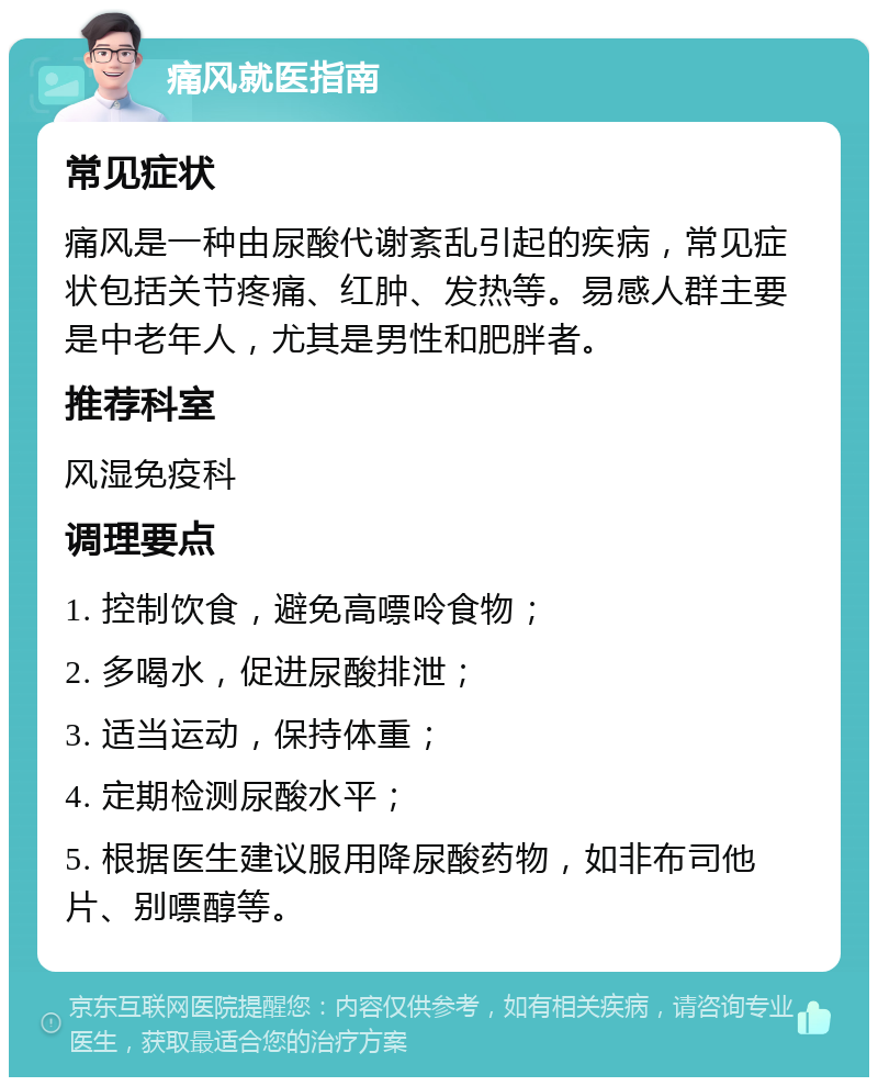 痛风就医指南 常见症状 痛风是一种由尿酸代谢紊乱引起的疾病，常见症状包括关节疼痛、红肿、发热等。易感人群主要是中老年人，尤其是男性和肥胖者。 推荐科室 风湿免疫科 调理要点 1. 控制饮食，避免高嘌呤食物； 2. 多喝水，促进尿酸排泄； 3. 适当运动，保持体重； 4. 定期检测尿酸水平； 5. 根据医生建议服用降尿酸药物，如非布司他片、别嘌醇等。