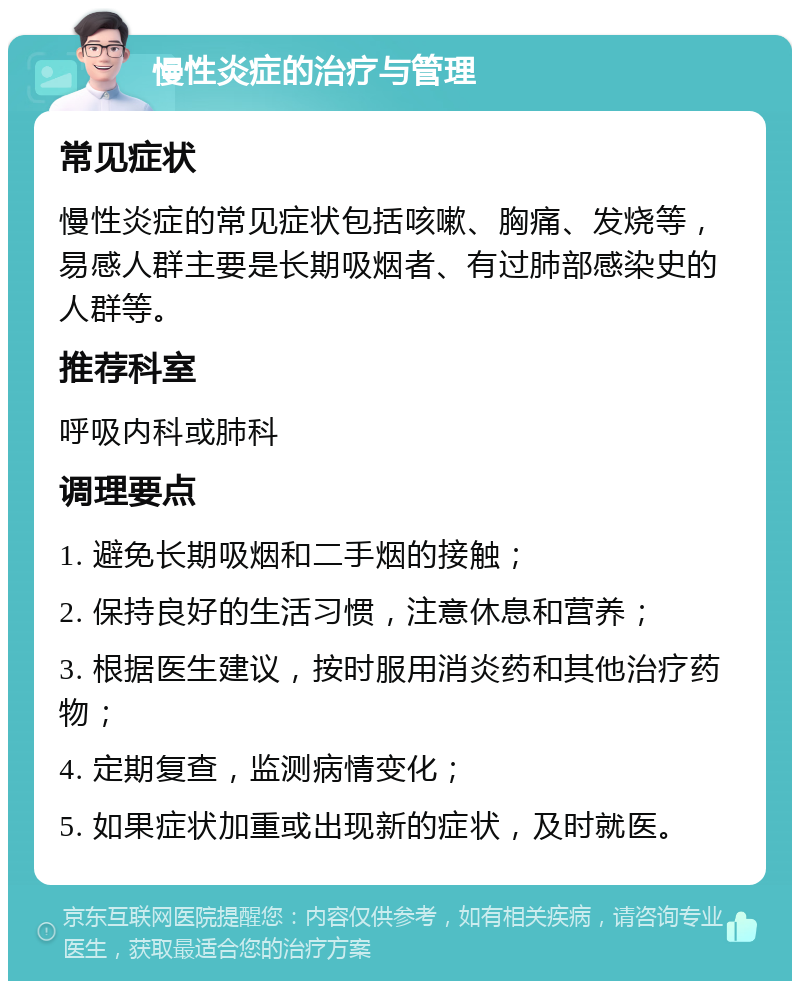 慢性炎症的治疗与管理 常见症状 慢性炎症的常见症状包括咳嗽、胸痛、发烧等，易感人群主要是长期吸烟者、有过肺部感染史的人群等。 推荐科室 呼吸内科或肺科 调理要点 1. 避免长期吸烟和二手烟的接触； 2. 保持良好的生活习惯，注意休息和营养； 3. 根据医生建议，按时服用消炎药和其他治疗药物； 4. 定期复查，监测病情变化； 5. 如果症状加重或出现新的症状，及时就医。