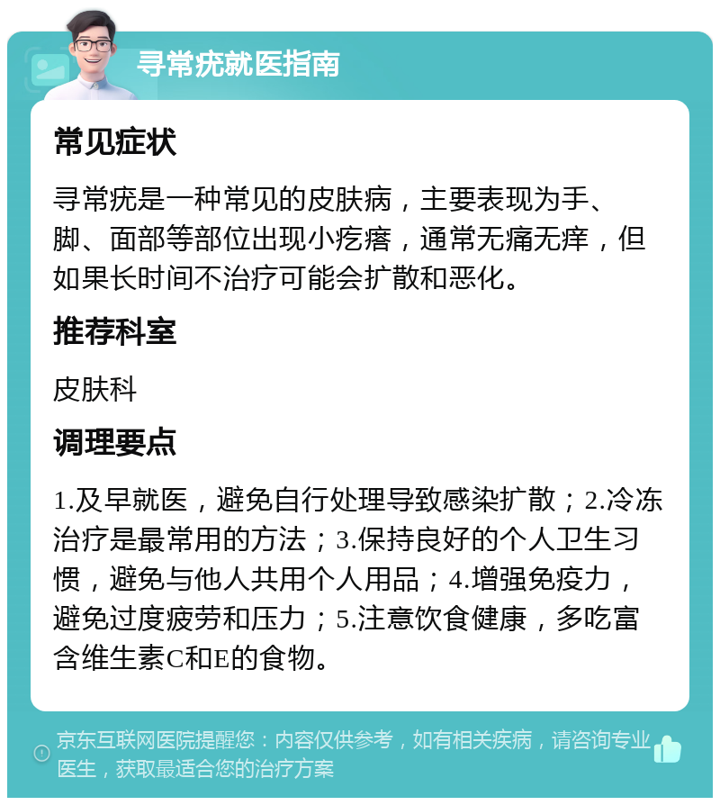 寻常疣就医指南 常见症状 寻常疣是一种常见的皮肤病，主要表现为手、脚、面部等部位出现小疙瘩，通常无痛无痒，但如果长时间不治疗可能会扩散和恶化。 推荐科室 皮肤科 调理要点 1.及早就医，避免自行处理导致感染扩散；2.冷冻治疗是最常用的方法；3.保持良好的个人卫生习惯，避免与他人共用个人用品；4.增强免疫力，避免过度疲劳和压力；5.注意饮食健康，多吃富含维生素C和E的食物。