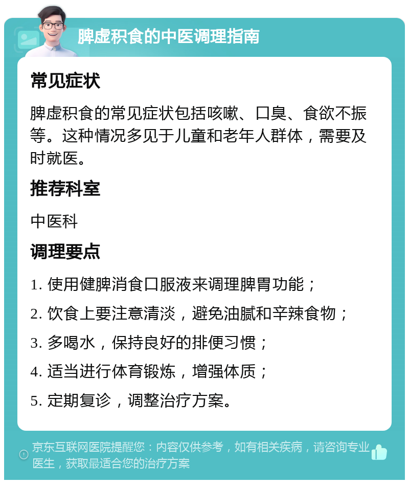 脾虚积食的中医调理指南 常见症状 脾虚积食的常见症状包括咳嗽、口臭、食欲不振等。这种情况多见于儿童和老年人群体，需要及时就医。 推荐科室 中医科 调理要点 1. 使用健脾消食口服液来调理脾胃功能； 2. 饮食上要注意清淡，避免油腻和辛辣食物； 3. 多喝水，保持良好的排便习惯； 4. 适当进行体育锻炼，增强体质； 5. 定期复诊，调整治疗方案。