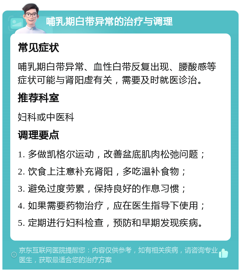 哺乳期白带异常的治疗与调理 常见症状 哺乳期白带异常、血性白带反复出现、腰酸感等症状可能与肾阳虚有关，需要及时就医诊治。 推荐科室 妇科或中医科 调理要点 1. 多做凯格尔运动，改善盆底肌肉松弛问题； 2. 饮食上注意补充肾阳，多吃温补食物； 3. 避免过度劳累，保持良好的作息习惯； 4. 如果需要药物治疗，应在医生指导下使用； 5. 定期进行妇科检查，预防和早期发现疾病。