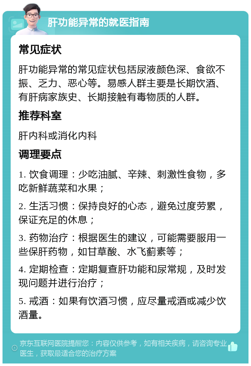 肝功能异常的就医指南 常见症状 肝功能异常的常见症状包括尿液颜色深、食欲不振、乏力、恶心等。易感人群主要是长期饮酒、有肝病家族史、长期接触有毒物质的人群。 推荐科室 肝内科或消化内科 调理要点 1. 饮食调理：少吃油腻、辛辣、刺激性食物，多吃新鲜蔬菜和水果； 2. 生活习惯：保持良好的心态，避免过度劳累，保证充足的休息； 3. 药物治疗：根据医生的建议，可能需要服用一些保肝药物，如甘草酸、水飞蓟素等； 4. 定期检查：定期复查肝功能和尿常规，及时发现问题并进行治疗； 5. 戒酒：如果有饮酒习惯，应尽量戒酒或减少饮酒量。