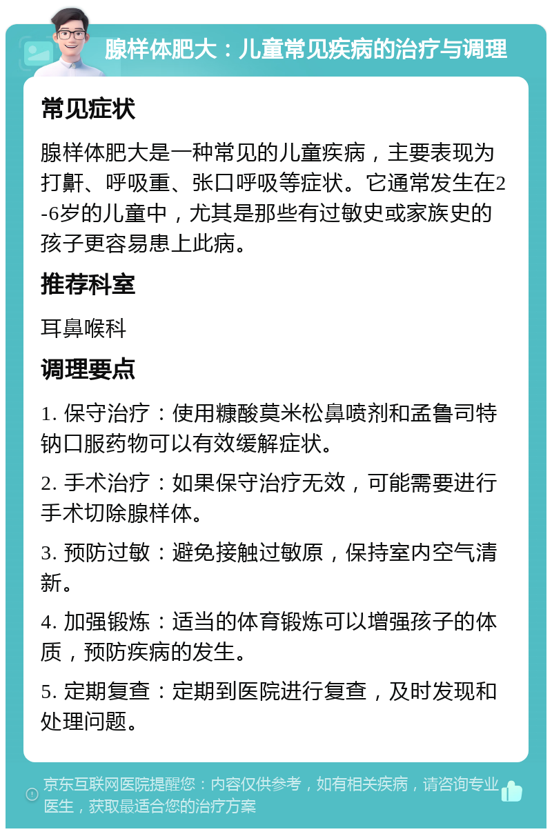 腺样体肥大：儿童常见疾病的治疗与调理 常见症状 腺样体肥大是一种常见的儿童疾病，主要表现为打鼾、呼吸重、张口呼吸等症状。它通常发生在2-6岁的儿童中，尤其是那些有过敏史或家族史的孩子更容易患上此病。 推荐科室 耳鼻喉科 调理要点 1. 保守治疗：使用糠酸莫米松鼻喷剂和孟鲁司特钠口服药物可以有效缓解症状。 2. 手术治疗：如果保守治疗无效，可能需要进行手术切除腺样体。 3. 预防过敏：避免接触过敏原，保持室内空气清新。 4. 加强锻炼：适当的体育锻炼可以增强孩子的体质，预防疾病的发生。 5. 定期复查：定期到医院进行复查，及时发现和处理问题。