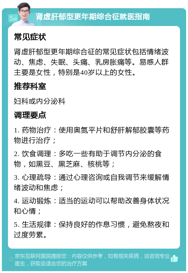 肾虚肝郁型更年期综合征就医指南 常见症状 肾虚肝郁型更年期综合征的常见症状包括情绪波动、焦虑、失眠、头痛、乳房胀痛等。易感人群主要是女性，特别是40岁以上的女性。 推荐科室 妇科或内分泌科 调理要点 1. 药物治疗：使用奥氮平片和舒肝解郁胶囊等药物进行治疗； 2. 饮食调理：多吃一些有助于调节内分泌的食物，如黑豆、黑芝麻、核桃等； 3. 心理疏导：通过心理咨询或自我调节来缓解情绪波动和焦虑； 4. 运动锻炼：适当的运动可以帮助改善身体状况和心情； 5. 生活规律：保持良好的作息习惯，避免熬夜和过度劳累。