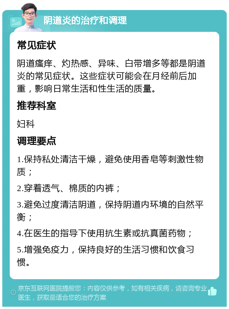 阴道炎的治疗和调理 常见症状 阴道瘙痒、灼热感、异味、白带增多等都是阴道炎的常见症状。这些症状可能会在月经前后加重，影响日常生活和性生活的质量。 推荐科室 妇科 调理要点 1.保持私处清洁干燥，避免使用香皂等刺激性物质； 2.穿着透气、棉质的内裤； 3.避免过度清洁阴道，保持阴道内环境的自然平衡； 4.在医生的指导下使用抗生素或抗真菌药物； 5.增强免疫力，保持良好的生活习惯和饮食习惯。