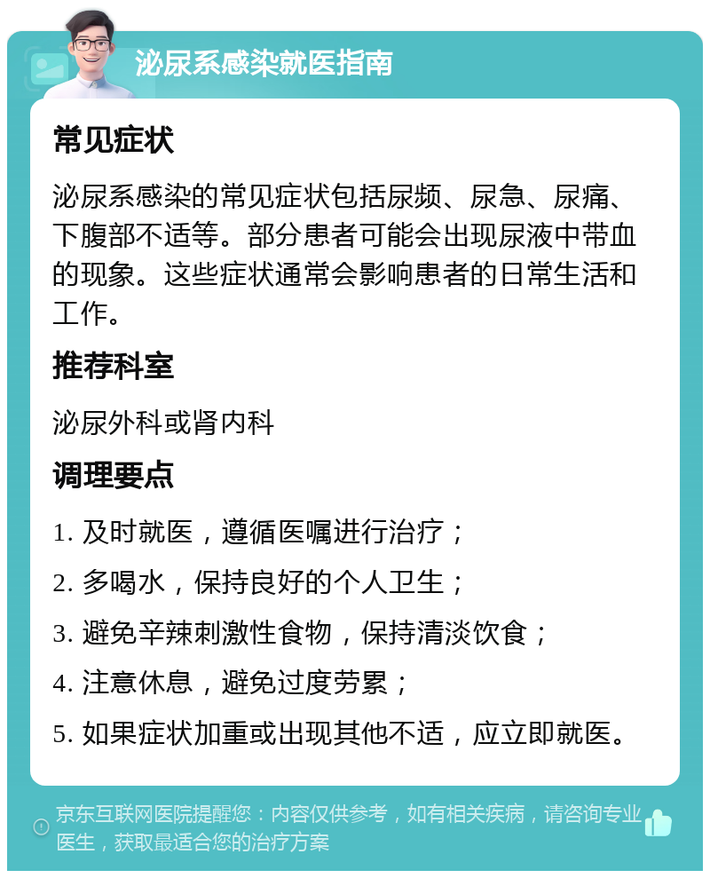 泌尿系感染就医指南 常见症状 泌尿系感染的常见症状包括尿频、尿急、尿痛、下腹部不适等。部分患者可能会出现尿液中带血的现象。这些症状通常会影响患者的日常生活和工作。 推荐科室 泌尿外科或肾内科 调理要点 1. 及时就医，遵循医嘱进行治疗； 2. 多喝水，保持良好的个人卫生； 3. 避免辛辣刺激性食物，保持清淡饮食； 4. 注意休息，避免过度劳累； 5. 如果症状加重或出现其他不适，应立即就医。