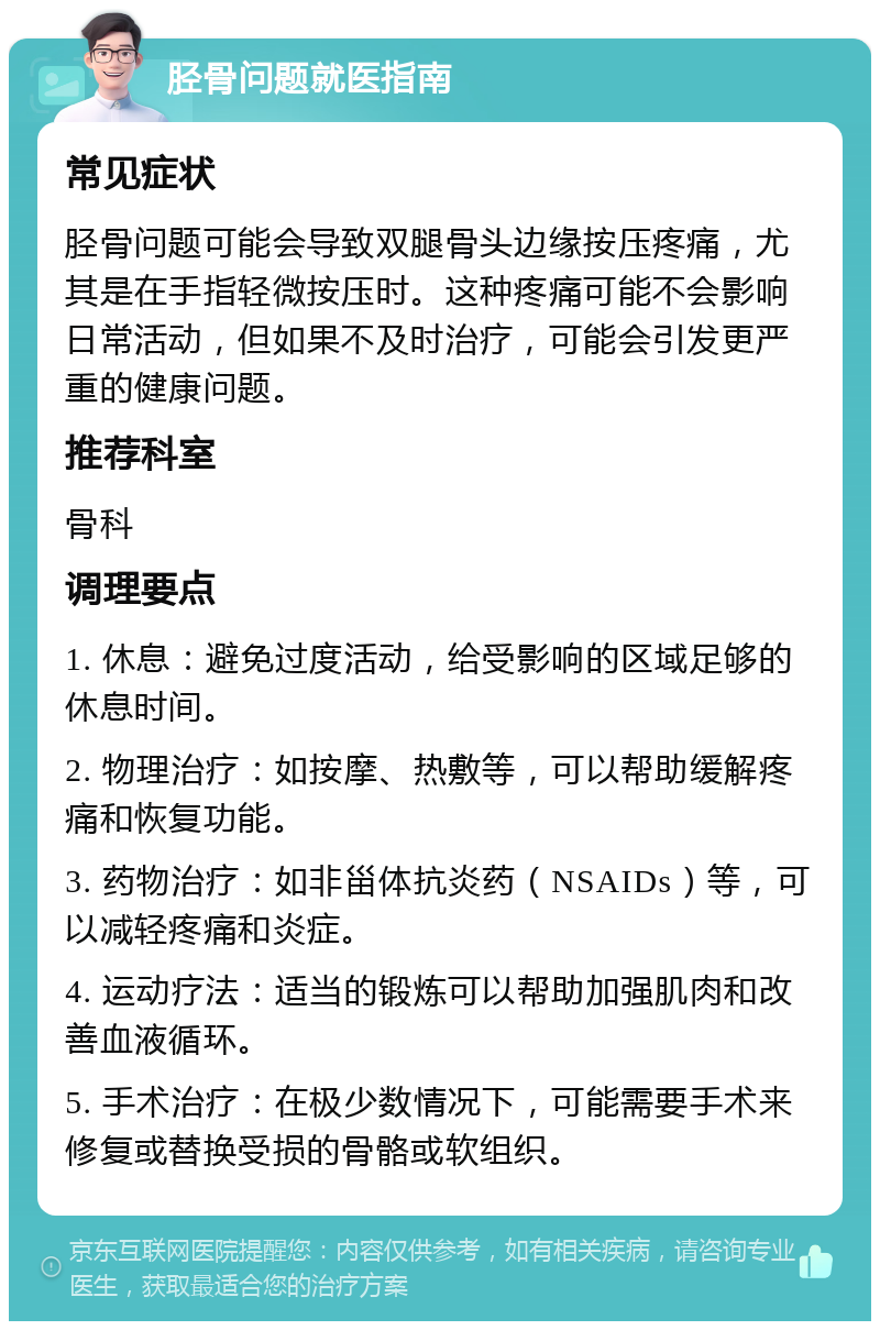 胫骨问题就医指南 常见症状 胫骨问题可能会导致双腿骨头边缘按压疼痛，尤其是在手指轻微按压时。这种疼痛可能不会影响日常活动，但如果不及时治疗，可能会引发更严重的健康问题。 推荐科室 骨科 调理要点 1. 休息：避免过度活动，给受影响的区域足够的休息时间。 2. 物理治疗：如按摩、热敷等，可以帮助缓解疼痛和恢复功能。 3. 药物治疗：如非甾体抗炎药（NSAIDs）等，可以减轻疼痛和炎症。 4. 运动疗法：适当的锻炼可以帮助加强肌肉和改善血液循环。 5. 手术治疗：在极少数情况下，可能需要手术来修复或替换受损的骨骼或软组织。