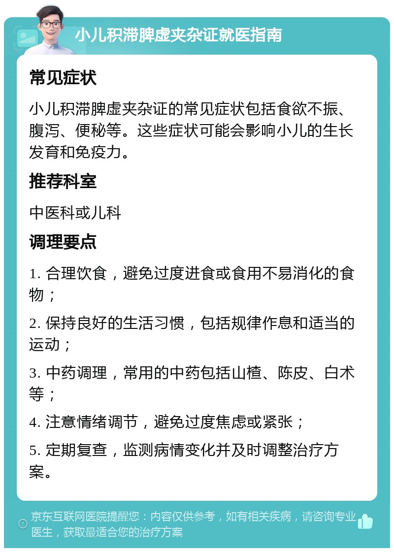 小儿积滞脾虚夹杂证就医指南 常见症状 小儿积滞脾虚夹杂证的常见症状包括食欲不振、腹泻、便秘等。这些症状可能会影响小儿的生长发育和免疫力。 推荐科室 中医科或儿科 调理要点 1. 合理饮食，避免过度进食或食用不易消化的食物； 2. 保持良好的生活习惯，包括规律作息和适当的运动； 3. 中药调理，常用的中药包括山楂、陈皮、白术等； 4. 注意情绪调节，避免过度焦虑或紧张； 5. 定期复查，监测病情变化并及时调整治疗方案。