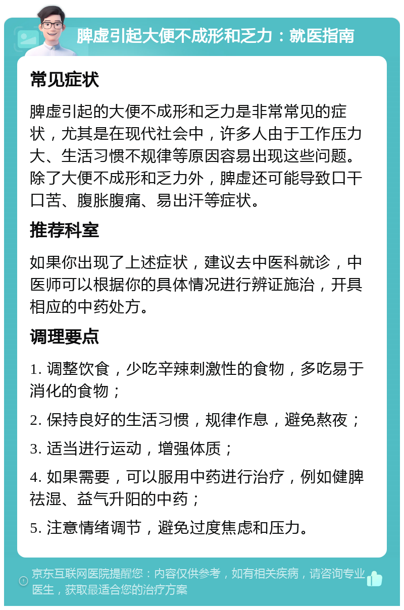 脾虚引起大便不成形和乏力：就医指南 常见症状 脾虚引起的大便不成形和乏力是非常常见的症状，尤其是在现代社会中，许多人由于工作压力大、生活习惯不规律等原因容易出现这些问题。除了大便不成形和乏力外，脾虚还可能导致口干口苦、腹胀腹痛、易出汗等症状。 推荐科室 如果你出现了上述症状，建议去中医科就诊，中医师可以根据你的具体情况进行辨证施治，开具相应的中药处方。 调理要点 1. 调整饮食，少吃辛辣刺激性的食物，多吃易于消化的食物； 2. 保持良好的生活习惯，规律作息，避免熬夜； 3. 适当进行运动，增强体质； 4. 如果需要，可以服用中药进行治疗，例如健脾祛湿、益气升阳的中药； 5. 注意情绪调节，避免过度焦虑和压力。