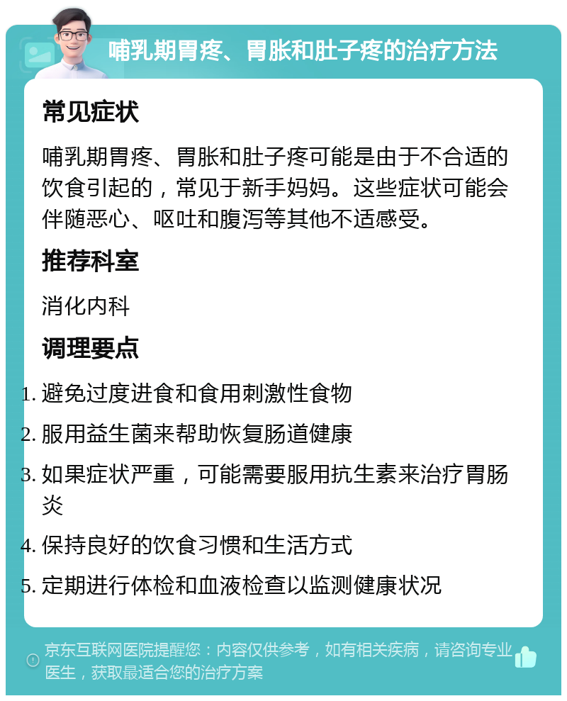 哺乳期胃疼、胃胀和肚子疼的治疗方法 常见症状 哺乳期胃疼、胃胀和肚子疼可能是由于不合适的饮食引起的，常见于新手妈妈。这些症状可能会伴随恶心、呕吐和腹泻等其他不适感受。 推荐科室 消化内科 调理要点 避免过度进食和食用刺激性食物 服用益生菌来帮助恢复肠道健康 如果症状严重，可能需要服用抗生素来治疗胃肠炎 保持良好的饮食习惯和生活方式 定期进行体检和血液检查以监测健康状况