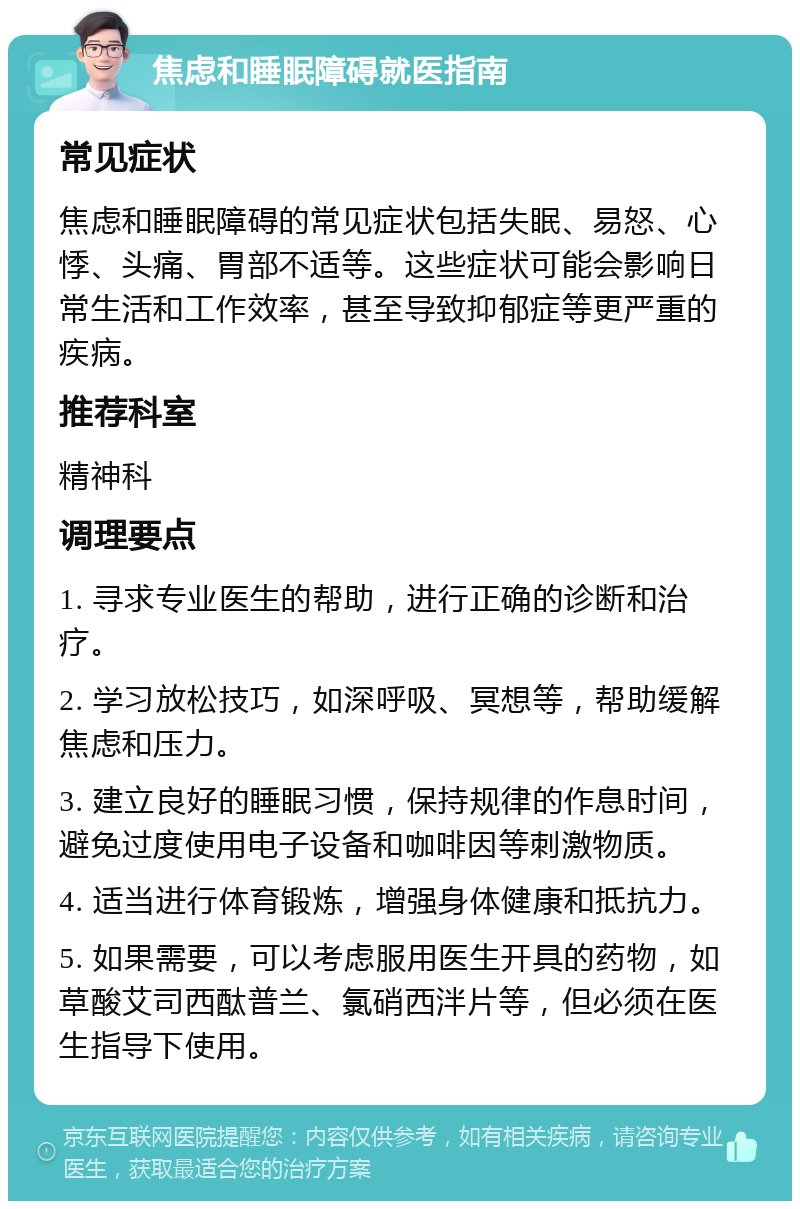 焦虑和睡眠障碍就医指南 常见症状 焦虑和睡眠障碍的常见症状包括失眠、易怒、心悸、头痛、胃部不适等。这些症状可能会影响日常生活和工作效率，甚至导致抑郁症等更严重的疾病。 推荐科室 精神科 调理要点 1. 寻求专业医生的帮助，进行正确的诊断和治疗。 2. 学习放松技巧，如深呼吸、冥想等，帮助缓解焦虑和压力。 3. 建立良好的睡眠习惯，保持规律的作息时间，避免过度使用电子设备和咖啡因等刺激物质。 4. 适当进行体育锻炼，增强身体健康和抵抗力。 5. 如果需要，可以考虑服用医生开具的药物，如草酸艾司西酞普兰、氯硝西泮片等，但必须在医生指导下使用。