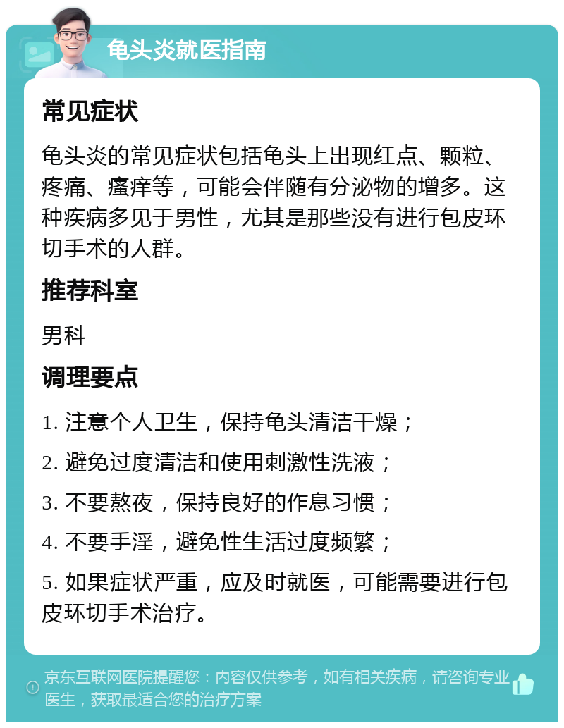 龟头炎就医指南 常见症状 龟头炎的常见症状包括龟头上出现红点、颗粒、疼痛、瘙痒等，可能会伴随有分泌物的增多。这种疾病多见于男性，尤其是那些没有进行包皮环切手术的人群。 推荐科室 男科 调理要点 1. 注意个人卫生，保持龟头清洁干燥； 2. 避免过度清洁和使用刺激性洗液； 3. 不要熬夜，保持良好的作息习惯； 4. 不要手淫，避免性生活过度频繁； 5. 如果症状严重，应及时就医，可能需要进行包皮环切手术治疗。