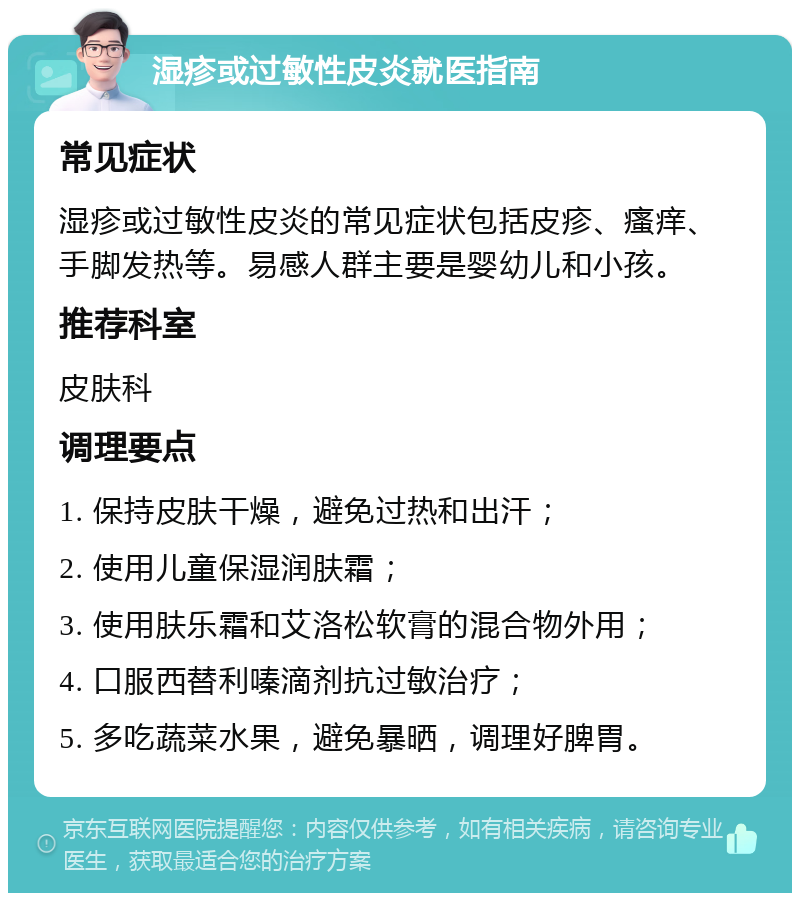 湿疹或过敏性皮炎就医指南 常见症状 湿疹或过敏性皮炎的常见症状包括皮疹、瘙痒、手脚发热等。易感人群主要是婴幼儿和小孩。 推荐科室 皮肤科 调理要点 1. 保持皮肤干燥，避免过热和出汗； 2. 使用儿童保湿润肤霜； 3. 使用肤乐霜和艾洛松软膏的混合物外用； 4. 口服西替利嗪滴剂抗过敏治疗； 5. 多吃蔬菜水果，避免暴晒，调理好脾胃。