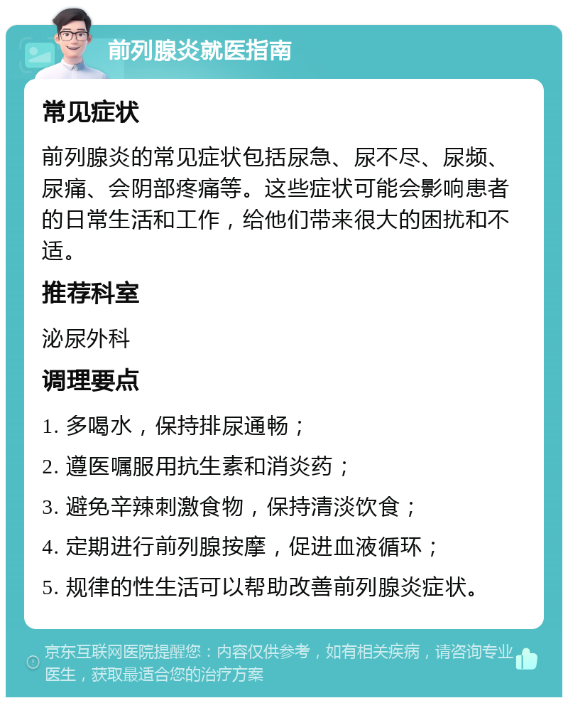 前列腺炎就医指南 常见症状 前列腺炎的常见症状包括尿急、尿不尽、尿频、尿痛、会阴部疼痛等。这些症状可能会影响患者的日常生活和工作，给他们带来很大的困扰和不适。 推荐科室 泌尿外科 调理要点 1. 多喝水，保持排尿通畅； 2. 遵医嘱服用抗生素和消炎药； 3. 避免辛辣刺激食物，保持清淡饮食； 4. 定期进行前列腺按摩，促进血液循环； 5. 规律的性生活可以帮助改善前列腺炎症状。