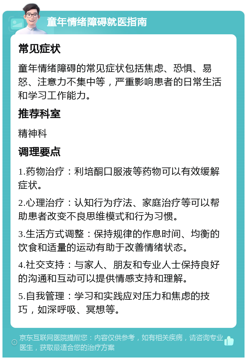 童年情绪障碍就医指南 常见症状 童年情绪障碍的常见症状包括焦虑、恐惧、易怒、注意力不集中等，严重影响患者的日常生活和学习工作能力。 推荐科室 精神科 调理要点 1.药物治疗：利培酮口服液等药物可以有效缓解症状。 2.心理治疗：认知行为疗法、家庭治疗等可以帮助患者改变不良思维模式和行为习惯。 3.生活方式调整：保持规律的作息时间、均衡的饮食和适量的运动有助于改善情绪状态。 4.社交支持：与家人、朋友和专业人士保持良好的沟通和互动可以提供情感支持和理解。 5.自我管理：学习和实践应对压力和焦虑的技巧，如深呼吸、冥想等。