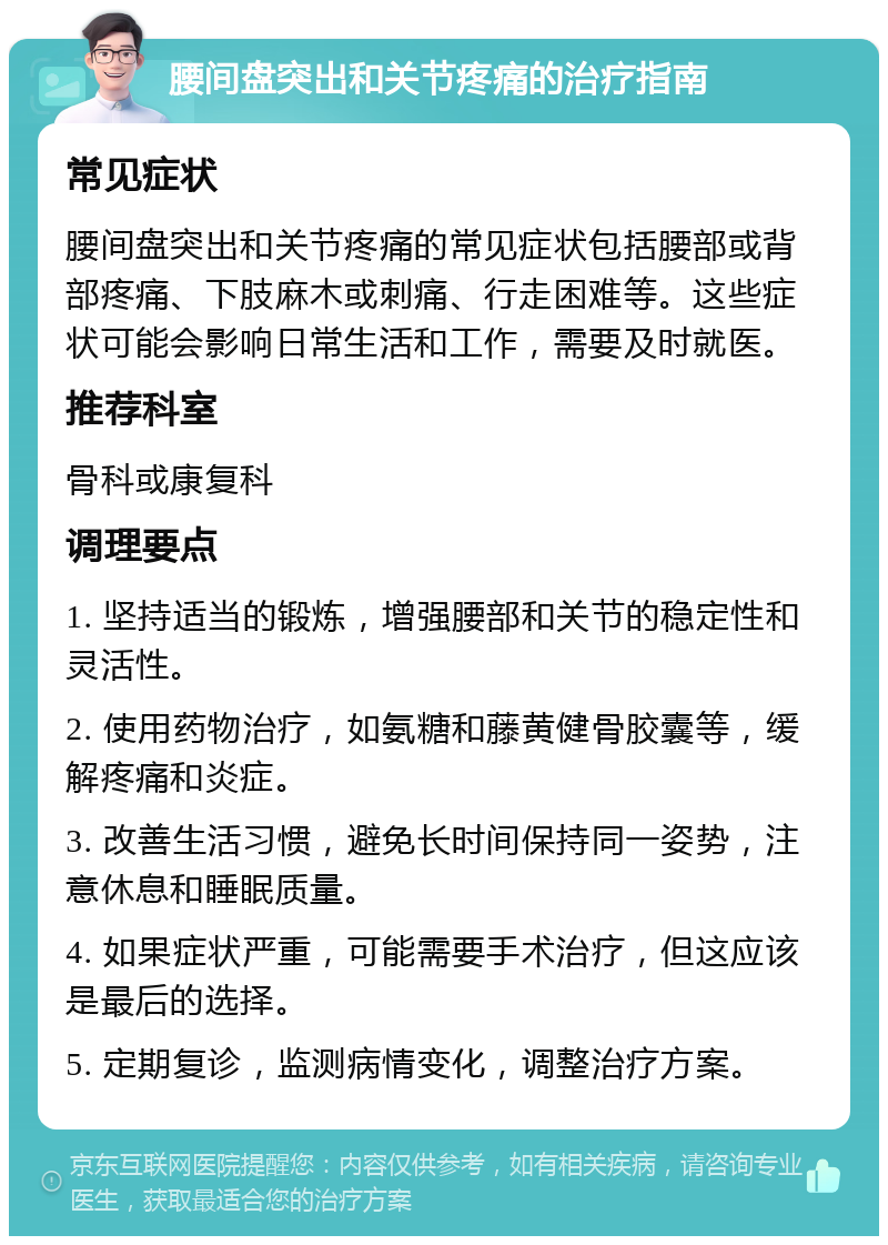 腰间盘突出和关节疼痛的治疗指南 常见症状 腰间盘突出和关节疼痛的常见症状包括腰部或背部疼痛、下肢麻木或刺痛、行走困难等。这些症状可能会影响日常生活和工作，需要及时就医。 推荐科室 骨科或康复科 调理要点 1. 坚持适当的锻炼，增强腰部和关节的稳定性和灵活性。 2. 使用药物治疗，如氨糖和藤黄健骨胶囊等，缓解疼痛和炎症。 3. 改善生活习惯，避免长时间保持同一姿势，注意休息和睡眠质量。 4. 如果症状严重，可能需要手术治疗，但这应该是最后的选择。 5. 定期复诊，监测病情变化，调整治疗方案。