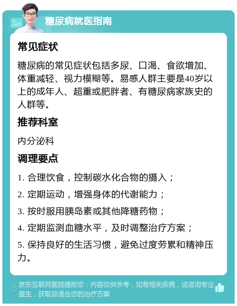 糖尿病就医指南 常见症状 糖尿病的常见症状包括多尿、口渴、食欲增加、体重减轻、视力模糊等。易感人群主要是40岁以上的成年人、超重或肥胖者、有糖尿病家族史的人群等。 推荐科室 内分泌科 调理要点 1. 合理饮食，控制碳水化合物的摄入； 2. 定期运动，增强身体的代谢能力； 3. 按时服用胰岛素或其他降糖药物； 4. 定期监测血糖水平，及时调整治疗方案； 5. 保持良好的生活习惯，避免过度劳累和精神压力。