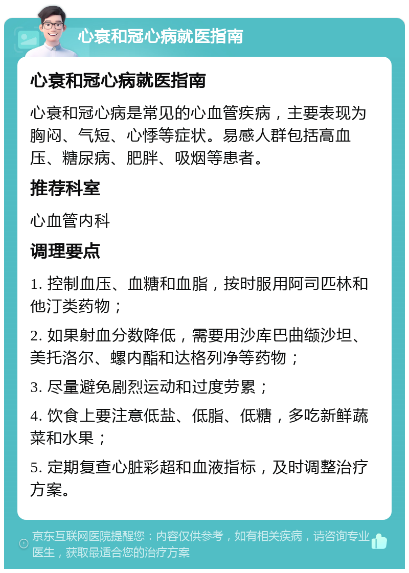 心衰和冠心病就医指南 心衰和冠心病就医指南 心衰和冠心病是常见的心血管疾病，主要表现为胸闷、气短、心悸等症状。易感人群包括高血压、糖尿病、肥胖、吸烟等患者。 推荐科室 心血管内科 调理要点 1. 控制血压、血糖和血脂，按时服用阿司匹林和他汀类药物； 2. 如果射血分数降低，需要用沙库巴曲缬沙坦、美托洛尔、螺内酯和达格列净等药物； 3. 尽量避免剧烈运动和过度劳累； 4. 饮食上要注意低盐、低脂、低糖，多吃新鲜蔬菜和水果； 5. 定期复查心脏彩超和血液指标，及时调整治疗方案。