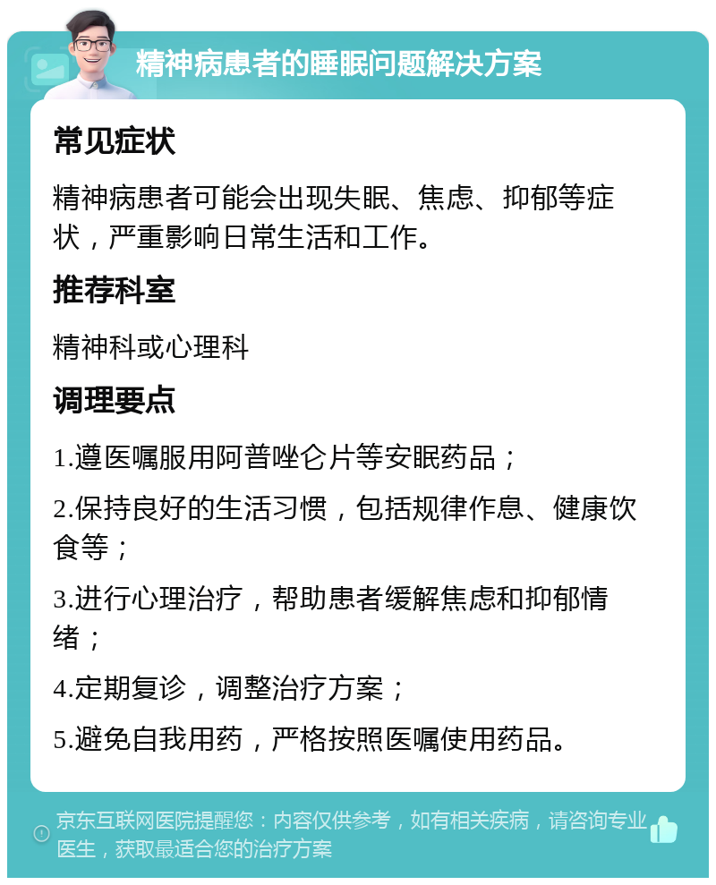 精神病患者的睡眠问题解决方案 常见症状 精神病患者可能会出现失眠、焦虑、抑郁等症状，严重影响日常生活和工作。 推荐科室 精神科或心理科 调理要点 1.遵医嘱服用阿普唑仑片等安眠药品； 2.保持良好的生活习惯，包括规律作息、健康饮食等； 3.进行心理治疗，帮助患者缓解焦虑和抑郁情绪； 4.定期复诊，调整治疗方案； 5.避免自我用药，严格按照医嘱使用药品。