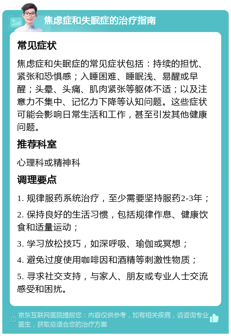 焦虑症和失眠症的治疗指南 常见症状 焦虑症和失眠症的常见症状包括：持续的担忧、紧张和恐惧感；入睡困难、睡眠浅、易醒或早醒；头晕、头痛、肌肉紧张等躯体不适；以及注意力不集中、记忆力下降等认知问题。这些症状可能会影响日常生活和工作，甚至引发其他健康问题。 推荐科室 心理科或精神科 调理要点 1. 规律服药系统治疗，至少需要坚持服药2-3年； 2. 保持良好的生活习惯，包括规律作息、健康饮食和适量运动； 3. 学习放松技巧，如深呼吸、瑜伽或冥想； 4. 避免过度使用咖啡因和酒精等刺激性物质； 5. 寻求社交支持，与家人、朋友或专业人士交流感受和困扰。