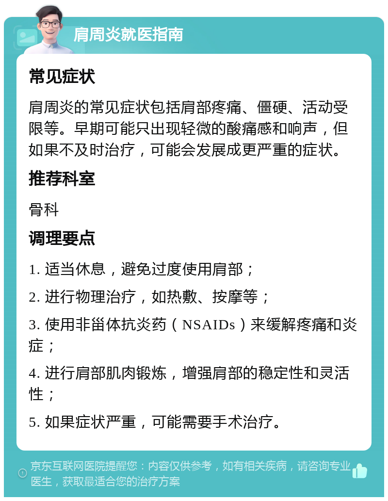 肩周炎就医指南 常见症状 肩周炎的常见症状包括肩部疼痛、僵硬、活动受限等。早期可能只出现轻微的酸痛感和响声，但如果不及时治疗，可能会发展成更严重的症状。 推荐科室 骨科 调理要点 1. 适当休息，避免过度使用肩部； 2. 进行物理治疗，如热敷、按摩等； 3. 使用非甾体抗炎药（NSAIDs）来缓解疼痛和炎症； 4. 进行肩部肌肉锻炼，增强肩部的稳定性和灵活性； 5. 如果症状严重，可能需要手术治疗。